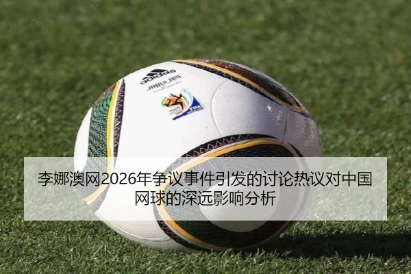李娜澳网2026年争议事件引发的讨论热议对中国网球的深远影响分析