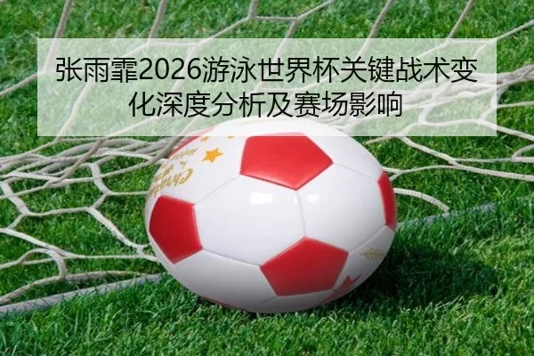 张雨霏2026游泳世界杯关键战术变化深度分析及赛场影响
