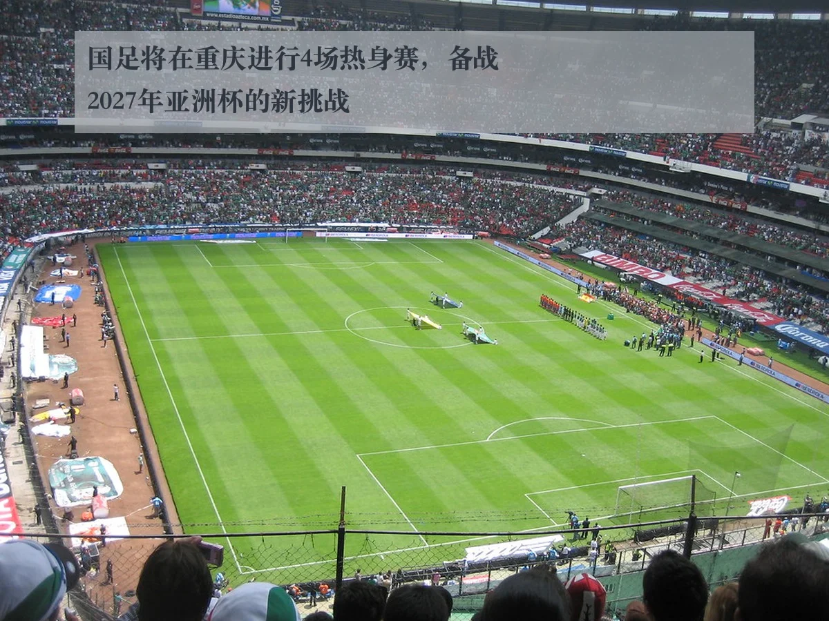 国足将在重庆进行4场热身赛,备战2027年亚洲杯的新挑战