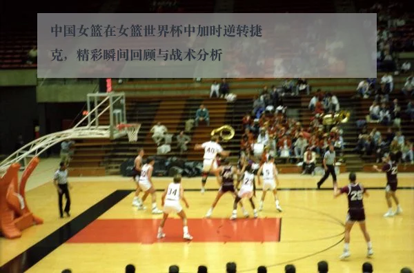 中国女篮在女篮世界杯中加时逆转捷克,精彩瞬间回顾与战术分析